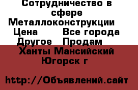 Сотрудничество в сфере Металлоконструкции  › Цена ­ 1 - Все города Другое » Продам   . Ханты-Мансийский,Югорск г.